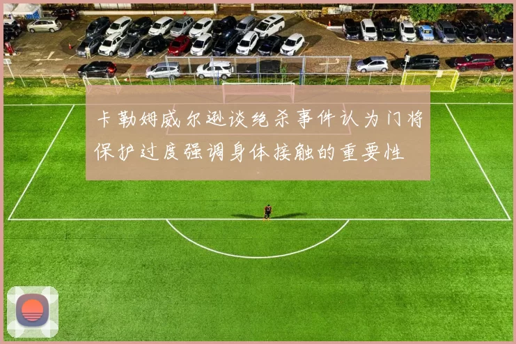 卡勒姆威尔逊谈绝杀事件认为门将保护过度强调身体接触的重要性