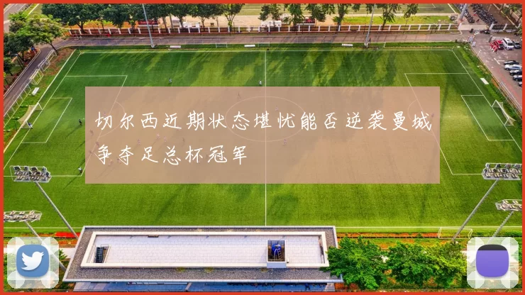 切尔西近期状态堪忧能否逆袭曼城争夺足总杯冠军