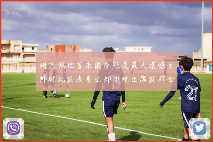 姆巴佩坦言未能夺冠是最大遗憾主帅对此发表看法却拒绝出席发布会
