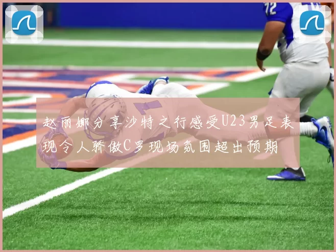 赵丽娜分享沙特之行感受U23男足表现令人骄傲C罗现场氛围超出预期