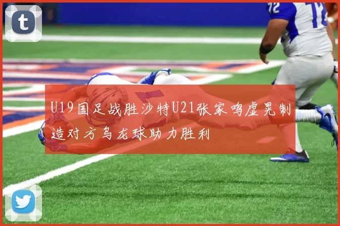 U19国足战胜沙特U21张家鸣虚晃制造对方乌龙球助力胜利
