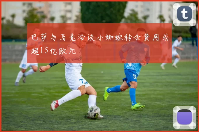 巴萨与马竞洽谈小蜘蛛转会费用或超15亿欧元