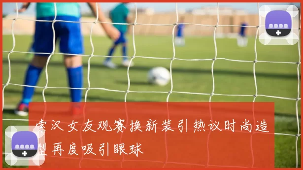 索汉女友观赛换新装引热议时尚造型再度吸引眼球