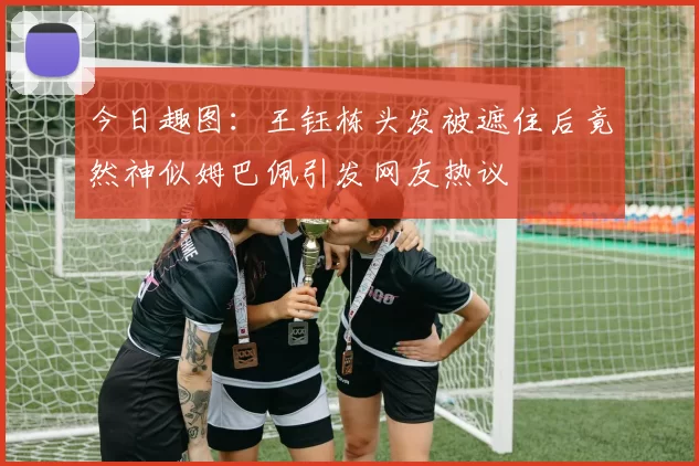 今日趣图：王钰栋头发被遮住后竟然神似姆巴佩引发网友热议