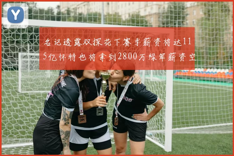 名记透露双探花下赛季薪资将达115亿怀特也将拿到2800万绿军薪资空间依旧紧张