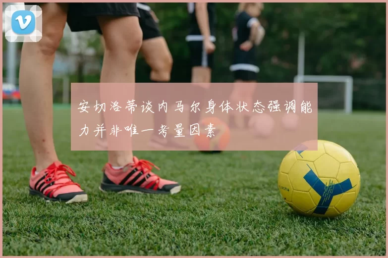 安切洛蒂谈内马尔身体状态强调能力并非唯一考量因素