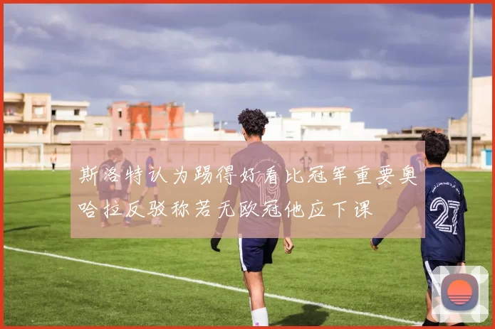 斯洛特认为踢得好看比冠军重要奥哈拉反驳称若无欧冠他应下课