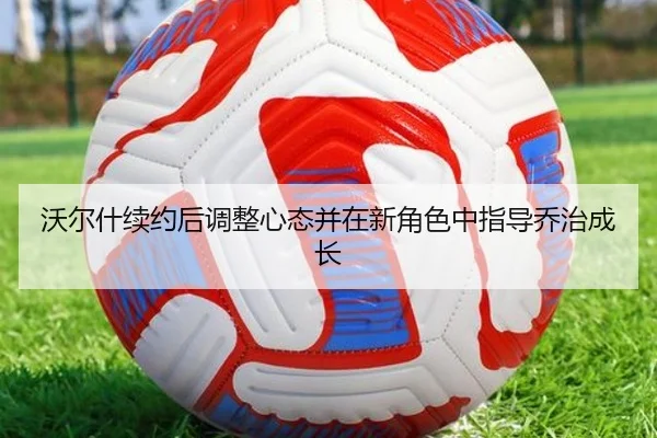 沃尔什续约后调整心态并在新角色中指导乔治成长（SPORTS）